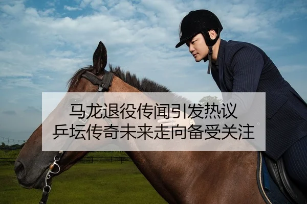 马龙退役传闻引发热议 乒坛传奇未来走向备受关注