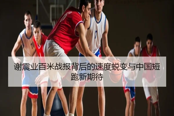 谢震业百米战报背后的速度蜕变与中国短跑新期待