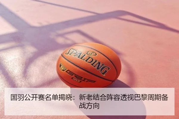 国羽公开赛名单揭晓：新老结合阵容透视巴黎周期备战方向