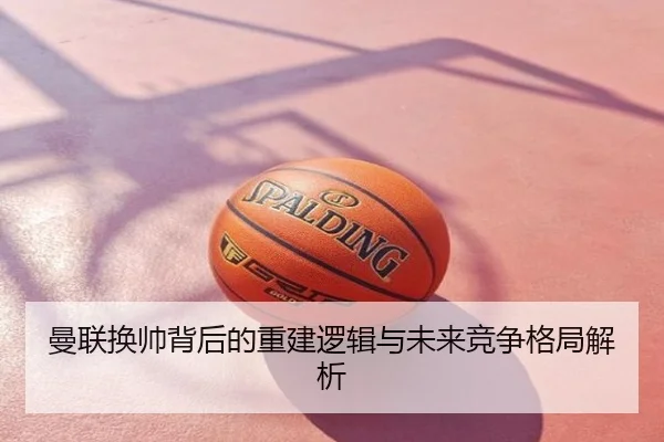 曼联换帅背后的重建逻辑与未来竞争格局解析