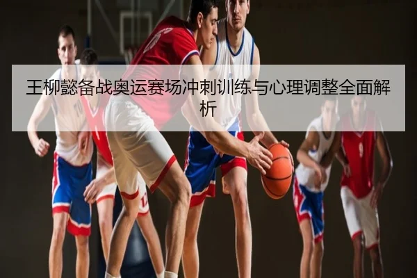王柳懿备战奥运赛场冲刺训练与心理调整全面解析