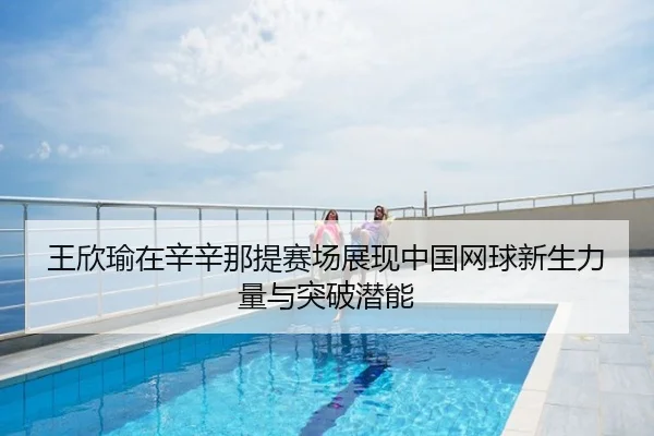 王欣瑜在辛辛那提赛场展现中国网球新生力量与突破潜能