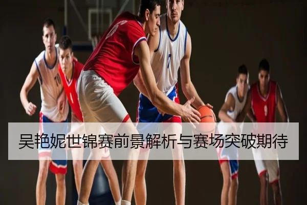 吴艳妮世锦赛前景解析与赛场突破期待