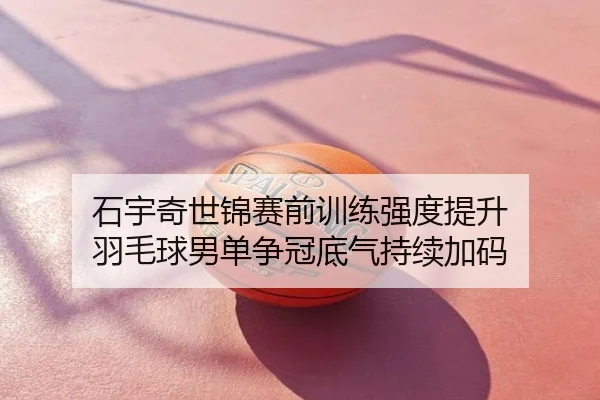 石宇奇世锦赛前训练强度提升 羽毛球男单争冠底气持续加码