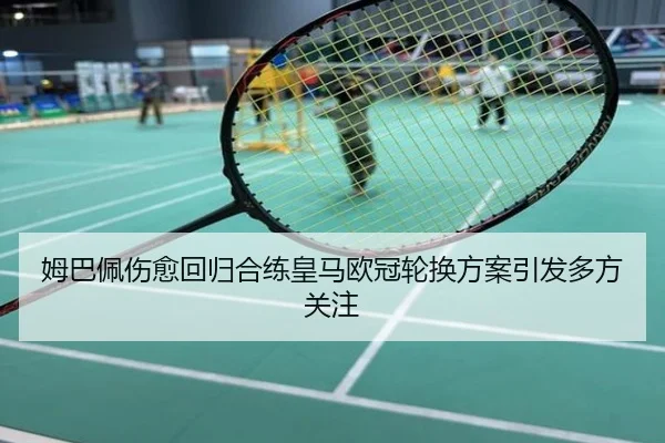 姆巴佩伤愈回归合练皇马欧冠轮换方案引发多方关注