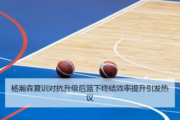 杨瀚森夏训对抗升级后篮下终结效率提升引发热议