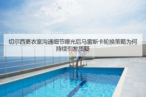 切尔西更衣室沟通细节曝光后马雷斯卡轮换策略为何持续引发质疑