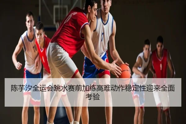 陈芋汐全运会跳水赛前加练高难动作稳定性迎来全面考验