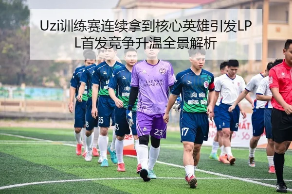 Uzi训练赛连续拿到核心英雄引发LPL首发竞争升温全景解析